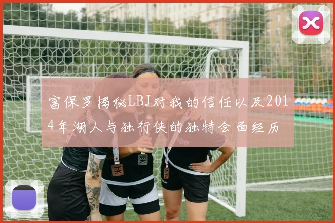 富保罗揭秘LBJ对我的信任以及2014年湖人与独行侠的独特会面经历