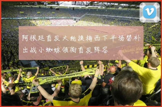阿根廷首发大轮换梅西下半场替补出战小蜘蛛领衔首发阵容