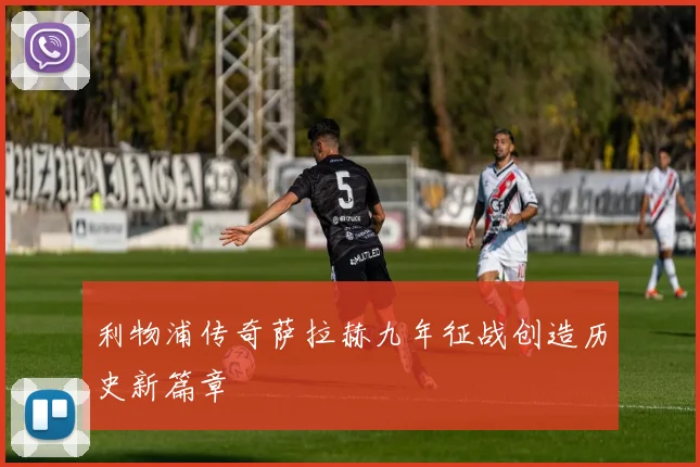 利物浦传奇萨拉赫九年征战创造历史新篇章