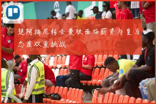 楚阿梅尼转会曼联面临薪资与皇马态度双重挑战