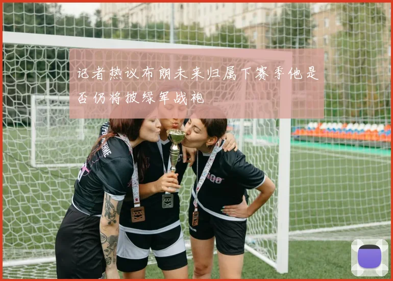 记者热议布朗未来归属下赛季他是否仍将披绿军战袍