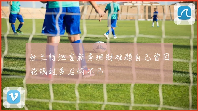 杜兰特坦言新秀理财难题自己曾因花钱过多后悔不已