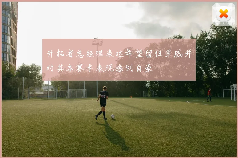 开拓者总经理表达希望留住罗威并对其本赛季表现感到自豪