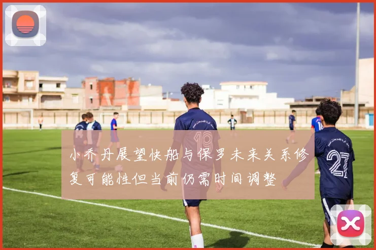小乔丹展望快船与保罗未来关系修复可能性但当前仍需时间调整