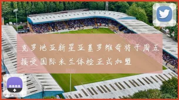 克罗地亚新星亚基罗维奇将于周五接受国际米兰体检正式加盟