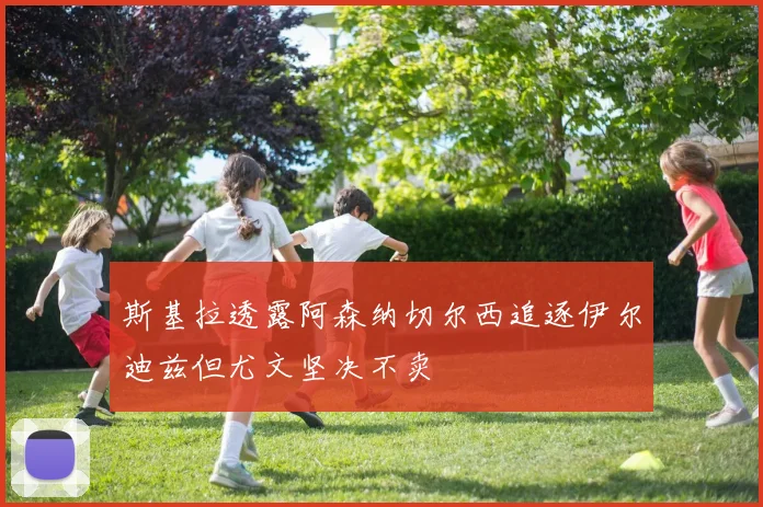 斯基拉透露阿森纳切尔西追逐伊尔迪兹但尤文坚决不卖