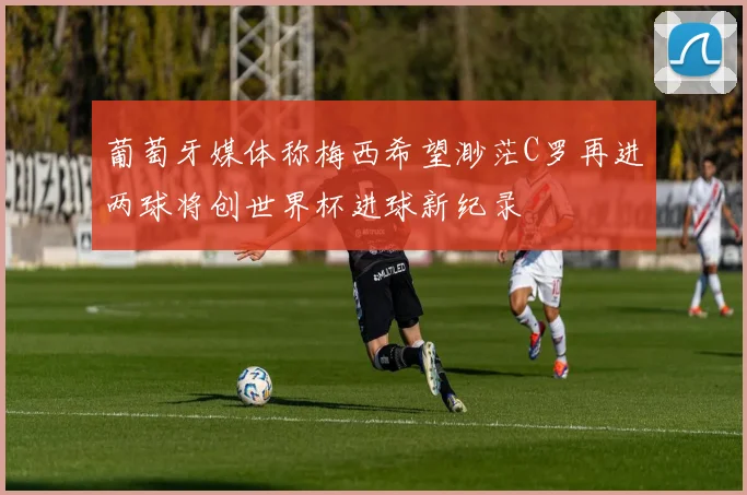 葡萄牙媒体称梅西希望渺茫C罗再进两球将创世界杯进球新纪录