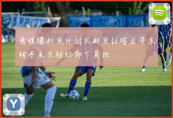 意媒曝科莫计划买断莫拉塔后寻求转手米兰轻松卸下负担