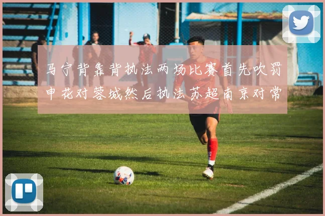 马宁背靠背执法两场比赛首先吹罚申花对蓉城然后执法苏超南京对常州