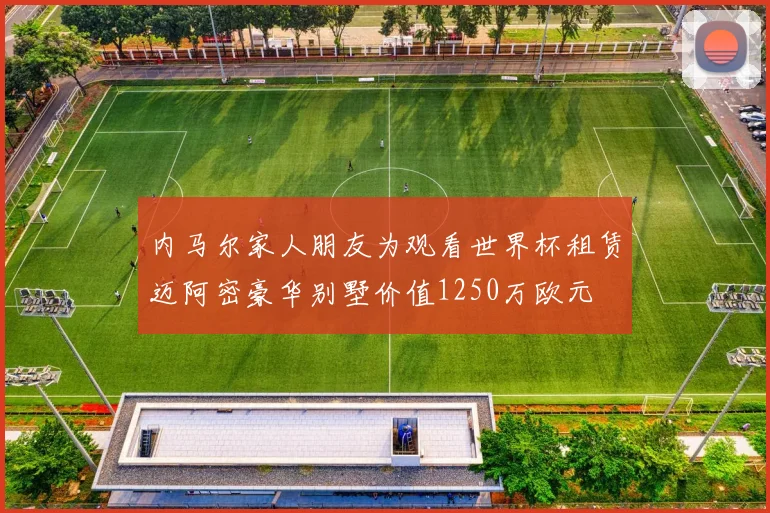 内马尔家人朋友为观看世界杯租赁迈阿密豪华别墅价值1250万欧元