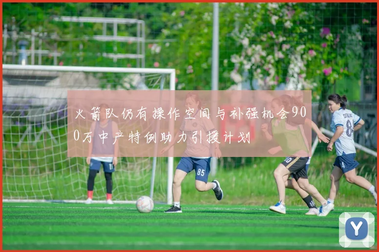 火箭队仍有操作空间与补强机会900万中产特例助力引援计划