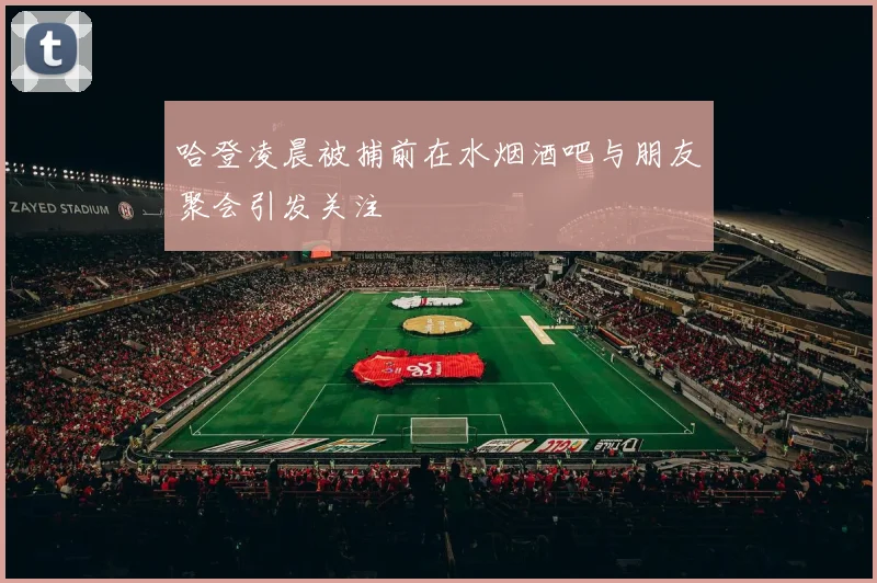 哈登凌晨被捕前在水烟酒吧与朋友聚会引发关注
