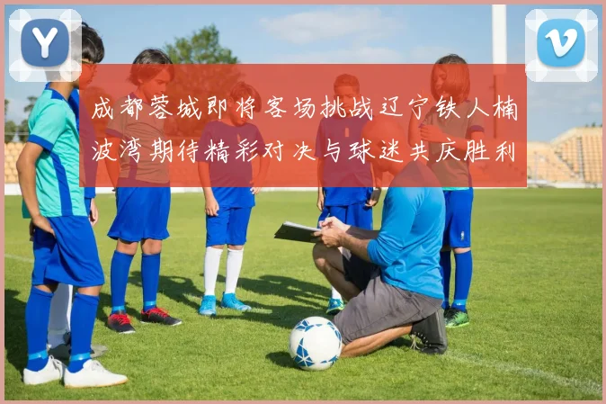 成都蓉城即将客场挑战辽宁铁人楠波湾期待精彩对决与球迷共庆胜利
