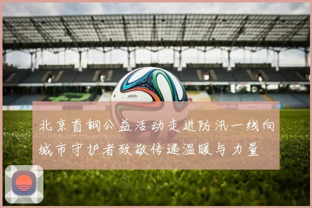 北京首钢公益活动走进防汛一线向城市守护者致敬传递温暖与力量