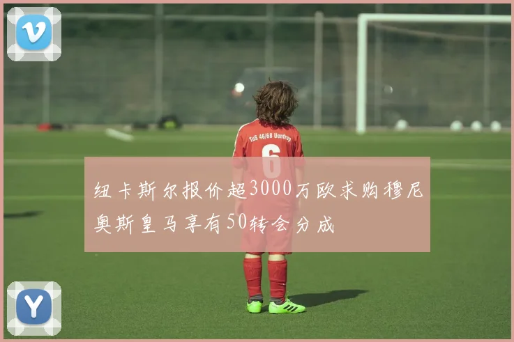 纽卡斯尔报价超3000万欧求购穆尼奥斯皇马享有50转会分成