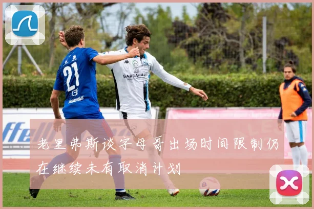 老里弗斯谈字母哥出场时间限制仍在继续未有取消计划