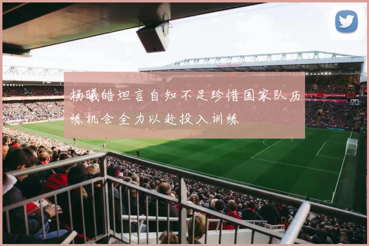 杨曦皓坦言自知不足珍惜国家队历练机会全力以赴投入训练